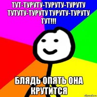 тут-туруту-туруту-туруту тутуту-туруту туруту-туруту тут!!! блядь опять она крутится