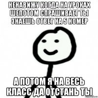 ненавижу когда на уроках шепотом спрашивает ты знаешь ответ на 5 номер а потом я на весь класс да отстань ты