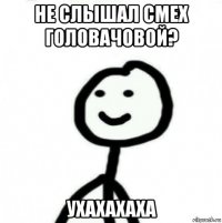 не слышал смех головачовой? ухахахаха