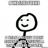 я унылое говно о гулька а нехчеш травку понюхать или хлебушка а блять в говно наступил