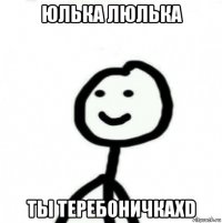 юлька люлька ты теребоничкаxd