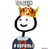 ты даун я король))