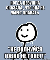 когда девушка сказала , что она не умеет плавать "не волнуйся говно не тонет!"