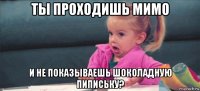 ты проходишь мимо и не показываешь шоколадную пипиську?