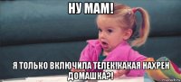 ну мам! я только включила телек!какая нахрен домашка?!