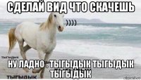 сделай вид что скачешь ну ладно . тыгыдык тыгыдык тыгыдык