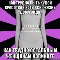 как трудно быть худой красоткой,хоть всю жизнь дома сиди как трудно остальным женщинам,извините