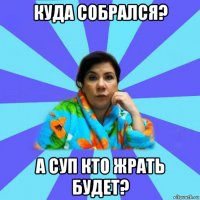 куда собрался? а суп кто жрать будет?