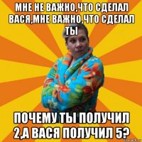 мне не важно,что сделал вася,мне важно,что сделал ты почему ты получил 2,а вася получил 5?