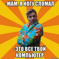 -мам, я ногу сломал -это все твой компьютер