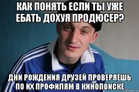 как понять если ты уже ебать дохуя продюсер? дни рождения друзей проверяешь по их профилям в кинопоиске