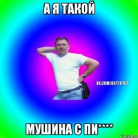 а я такой мушина с пи****