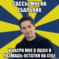 сассы мне на ебальник и насри мне в ушко и размашь остатки на себе