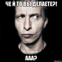 че й то вы делаете?! ааа?