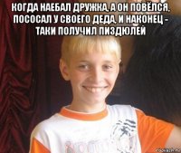 когда наебал дружка, а он повёлся, пососал у своего деда, и наконец - таки получил пиздюлей 