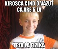 kirosca cind o vazut ca are 6 la teza la fizika