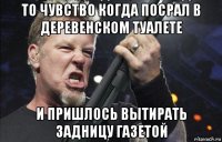 то чувство когда посрал в деревенском туалете и пришлось вытирать задницу газетой