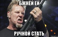 бжнёй ей ручной стать