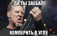 да ты заебал кемперить в углу