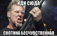 иди сюда скотина бесчувственная