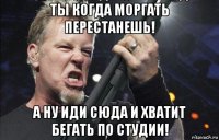 ты когда моргать перестанешь! а ну иди сюда и хватит бегать по студии!