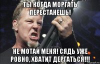 ты когда моргать перестанешь! не мотай меня! сядь уже ровно, хватит дергаться!!!