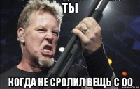 ты когда не сролил вещь с оо