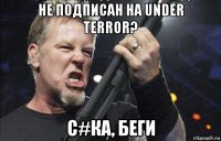 не подписан на under terror? с#ка, беги