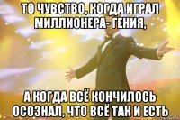 то чувство, когда играл миллионера- гения, а когда всё кончилось осознал, что всё так и есть