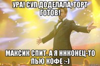 ура! суп доделала, торт готов! максик спит. а я ннконец-то пью кофе :-)