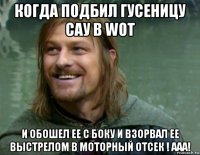 когда подбил гусеницу сау в wot и обошел ее с боку и взорвал ее выстрелом в моторный отсек ! ааа!