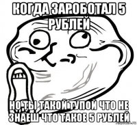 когда зароботал 5 рублей но ты такой тупой что не знаеш что такое 5 рублей