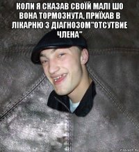 коли я сказав своїй малі шо вона тормознута, приїхав в лікарню з діагнозом"отсутвие члена" 