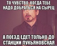 то чувство, когда тебе надо добраться на сырец а поезд едет только до станции лукьяновская