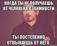 когда ты не получаешь от человека взаимности ты постепенно отвыкаешь от него.