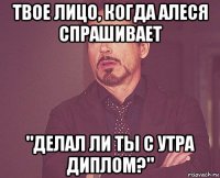 твое лицо, когда алеся спрашивает "делал ли ты с утра диплом?"