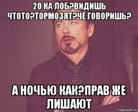 20 ка лоб?видишь чтото?тормозят?чё говоришь? а ночью как?прав же лишают