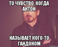 то чувство, когда антон называет кого-то гандоном