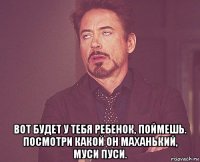  вот будет у тебя ребенок, поймешь. посмотри какой он маханький, муси пуси.