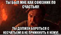 ты был мне как союзник по счастью! ты должен бороться с несчатьем! а не примкнуть к нему!