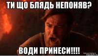 ти що блядь непоняв? води принеси!!!!