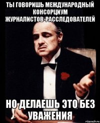 ты говоришь международный консорциум журналистов-расследователей но делаешь это без уважения