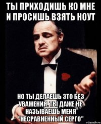 ты приходишь ко мне и просишь взять ноут но ты делаешь это без уважения. ты даже не называешь меня "несравненный серго"