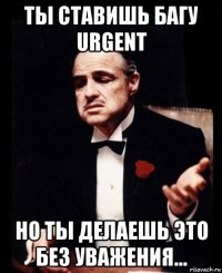 ты ставишь багу urgent но ты делаешь это без уважения...