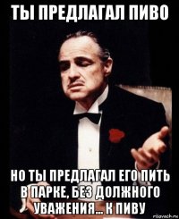 ты предлагал пиво но ты предлагал его пить в парке, без должного уважения... к пиву