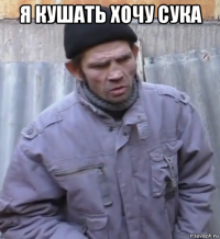 я кушать хочу сука 