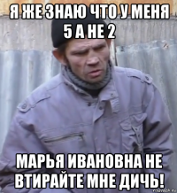 я же знаю что у меня 5 а не 2 марья ивановна не втирайте мне дичь!