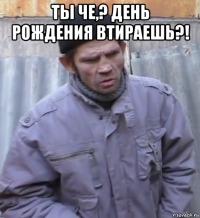 ты че,? день рождения втираешь?! 