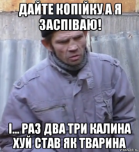 дайте копійку а я заспіваю! і... раз два три калина хуй став як тварина