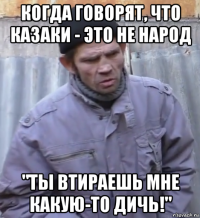 когда говорят, что казаки - это не народ "ты втираешь мне какую-то дичь!"